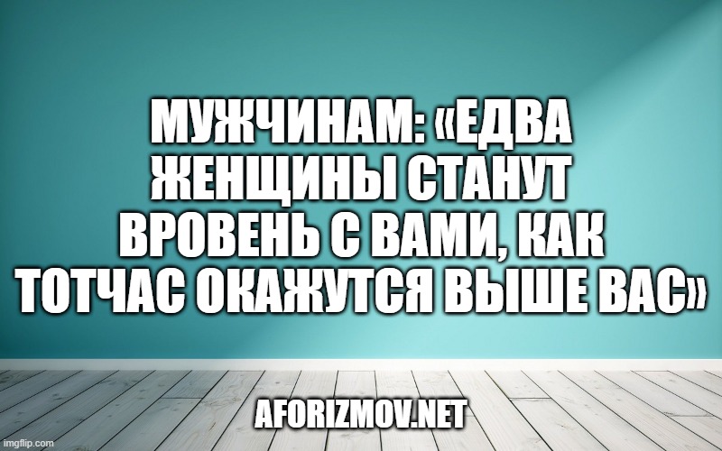 Мужчинам: «Едва женщины станут вровень с вами, как тотчас окажутся выше вас»