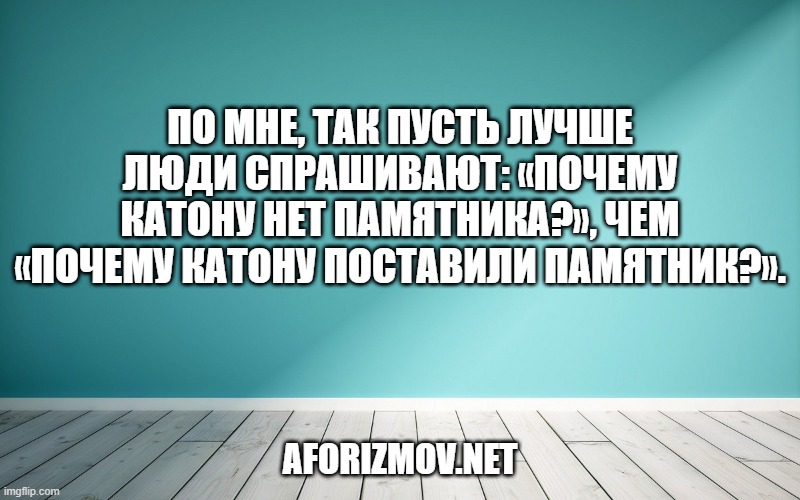 По мне, так пусть лучше люди спрашивают: «почему Катону нет памятника?», чем «почему Катону поставили памятник?».