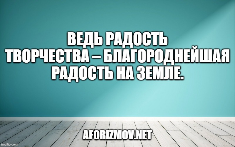 Ведь радость творчества – благороднейшая радость на земле.