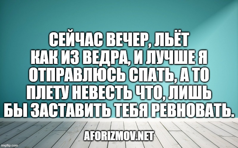 Сейчас вечер, льёт как из ведра, и лучше я отправлюсь спать, а то плету невесть что, лишь бы заставить тебя ревновать.