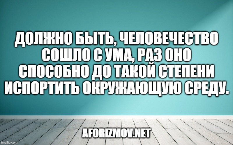 Должно быть, человечество сошло с ума, раз оно способно до такой степени испортить окружающую среду.