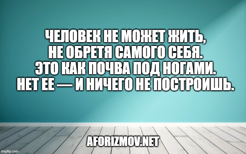 Человек не может жить, не обретя самого себя. Это как почва под ногами. Нет ее — и ничего не построишь.