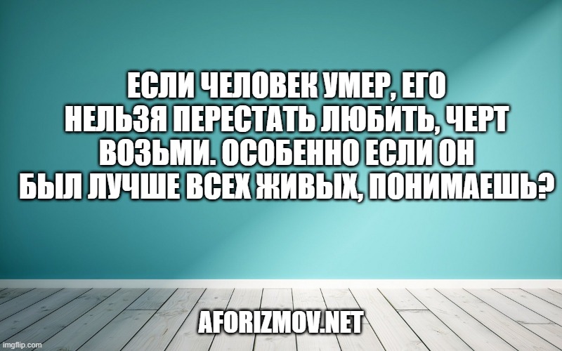 Если человек умер, его нельзя перестать любить, черт возьми. Особенно если он был лучше всех живых, понимаешь?