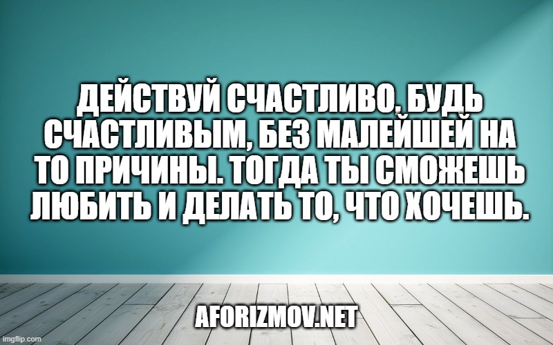Действуй счастливо, будь счастливым, без малейшей на то причины. Тогда ты сможешь любить и делать то, что хочешь.