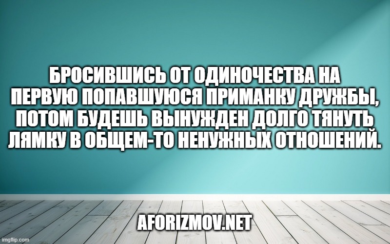 Бросившись от одиночества на первую попавшуюся приманку дружбы, потом будешь вынужден долго тянуть лямку в общем-то ненужных отношений.