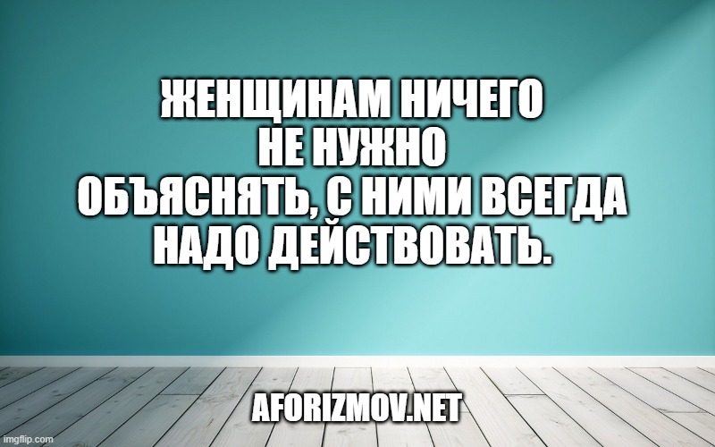 Женщинам ничего не нужно объяснять, с ними всегда надо действовать.