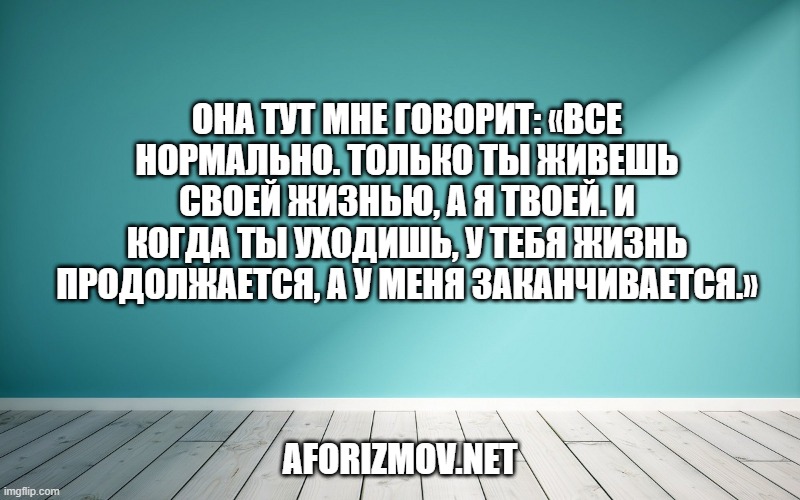 Она тут мне говорит: «Все нормально. Только ты живешь своей жизнью, а я твоей. И когда ты уходишь, у тебя жизнь продолжается, а у меня заканчивается.»