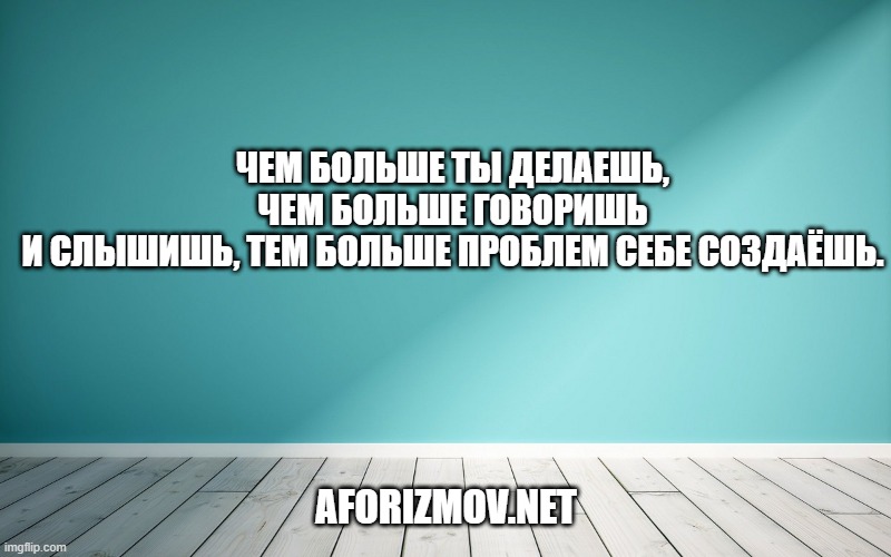 Чем больше ты делаешь, чем больше говоришь и слышишь, тем больше проблем себе создаёшь.