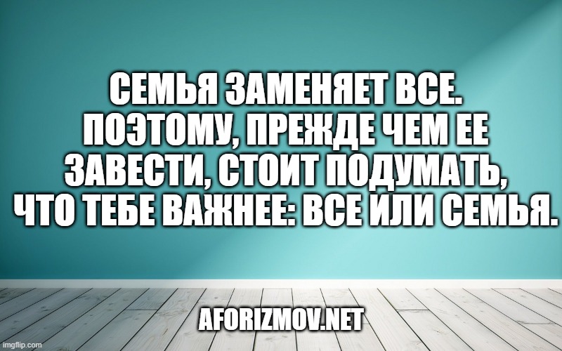 Семья заменяет все. Поэтому, прежде чем ее завести, стоит подумать, что тебе важнее: все или семья.