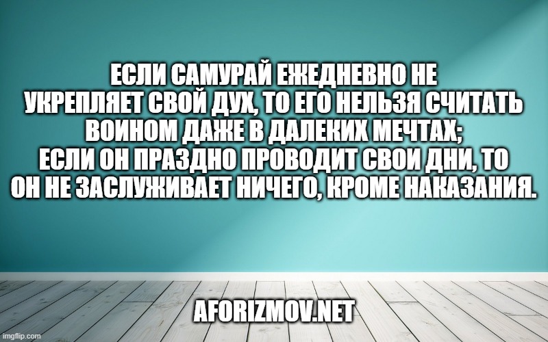 Если самурай ежедневно не укрепляет свой дух, то его нельзя считать воином даже в далеких мечтах; если он праздно проводит свои дни, то он не заслуживает ничего, кроме наказания.
