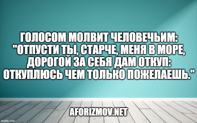 Голосом молвит человечьим: "Отпусти ты, старче, меня в море, Дорогой за себя дам откуп: Откуплюсь чем только пожелаешь."