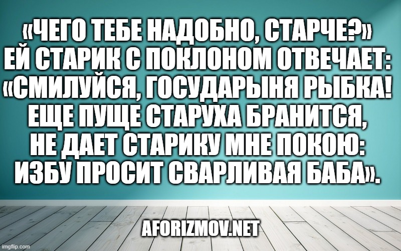 «Чего тебе надобно, старче?» Ей старик с поклоном отвечает: «Смилуйся, государыня рыбка! Еще пуще старуха бранится, Не дает старику мне покою: Избу просит сварливая баба». Отвечает золотая рыбка:
