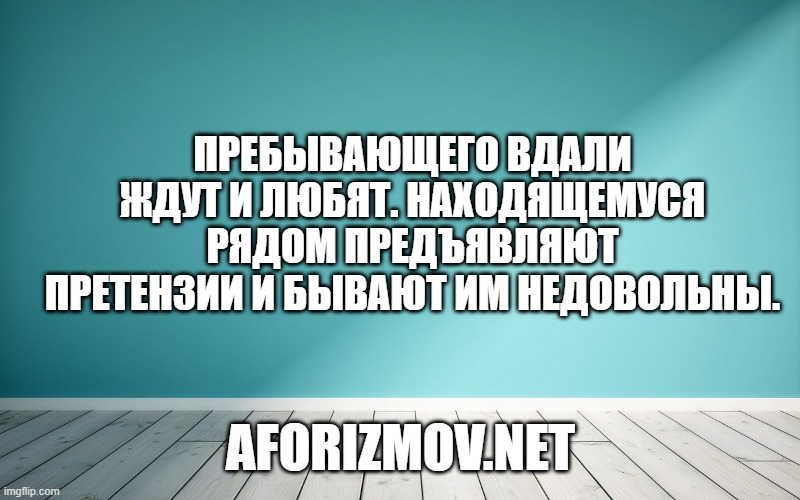 Пребывающего вдали ждут и любят. Находящемуся рядом предъявляют претензии и бывают им недовольны.
