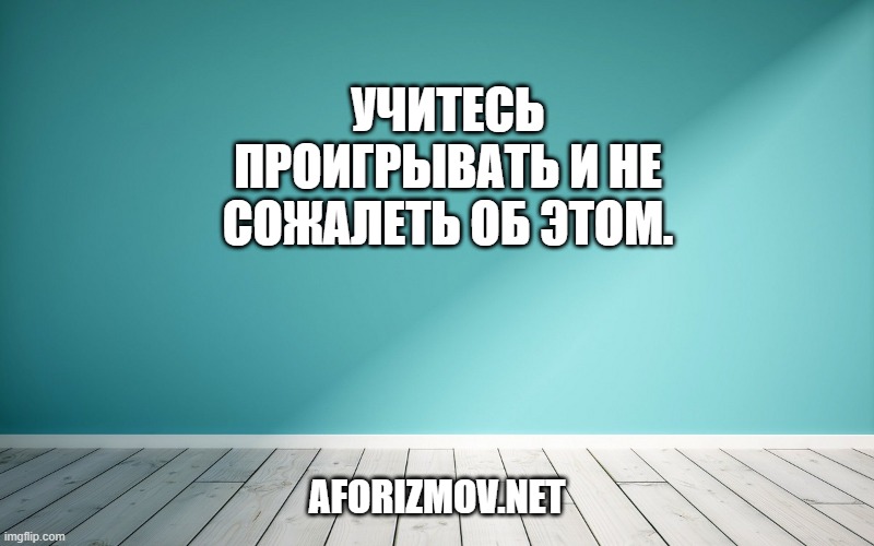 Учитесь проигрывать и не сожалеть об этом.