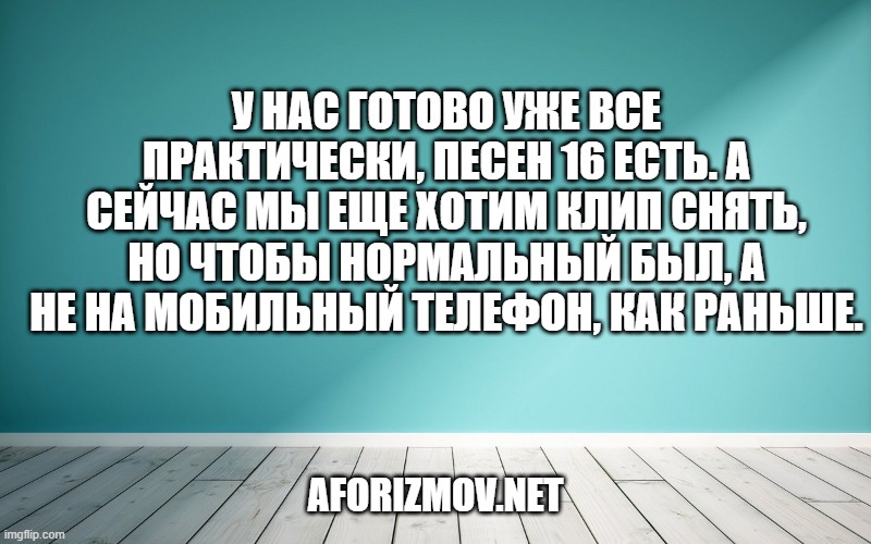 У нас готово уже все практически, песен 16 есть. А сейчас мы еще хотим клип снять, но чтобы нормальный был, а не на мобильный телефон, как раньше.