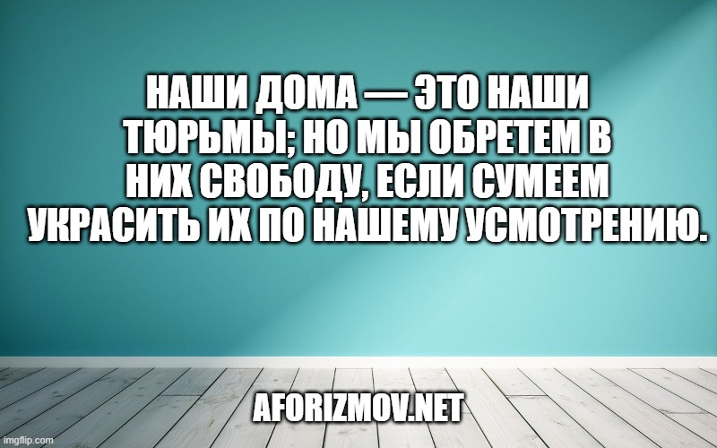 Наши дома — это наши тюрьмы; но мы обретем в них свободу, если сумеем украсить их по нашему усмотрению.