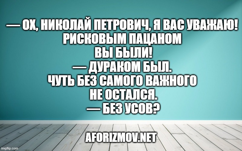— Ох, Николай Петрович, я Вас уважаю! Рисковым пацаном Вы были!
— Дураком был. Чуть без самого важного не остался.
— Без усов?
