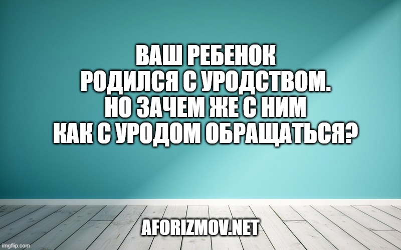 Ваш ребенок родился с уродством. Но зачем же с ним как с уродом обращаться?