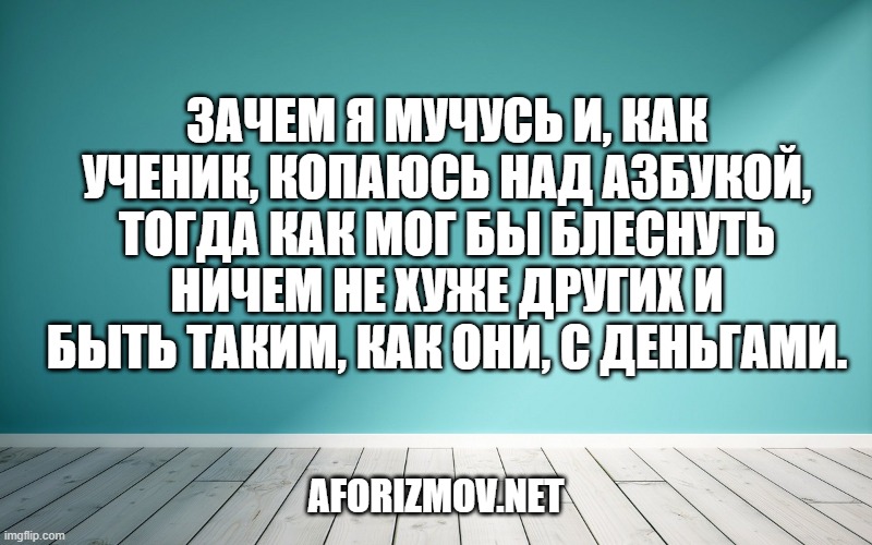 Зачем я мучусь и, как ученик, копаюсь над азбукой, тогда как мог бы блеснуть ничем не хуже других и быть таким, как они, с деньгами.