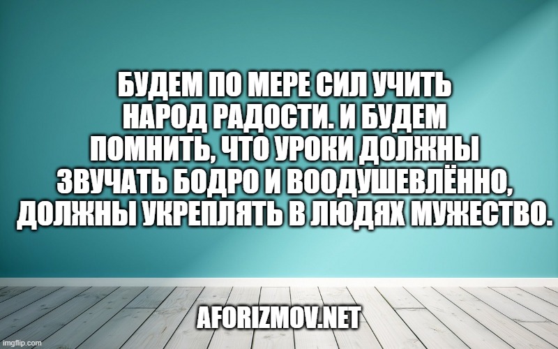 Будем по мере сил учить народ радости. И будем помнить, что уроки должны звучать бодро и воодушевлённо, должны укреплять в людях мужество.