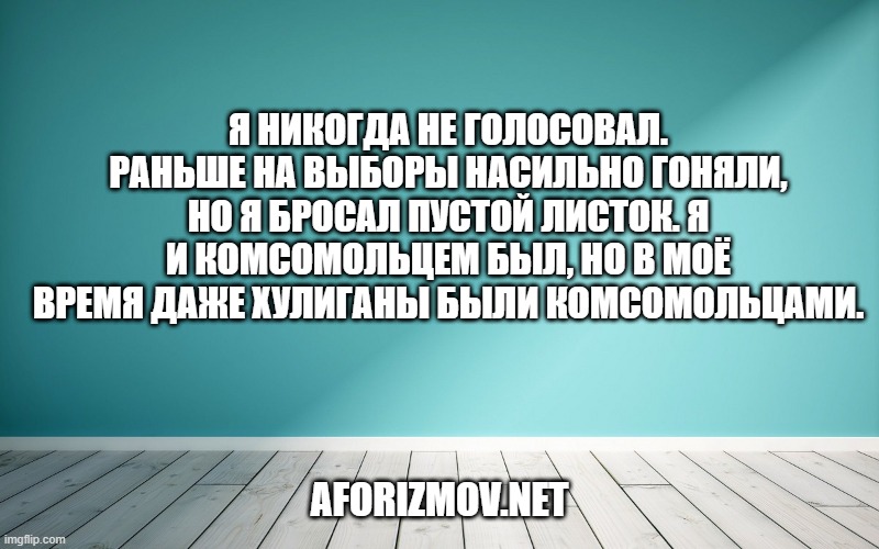 Я никогда не голосовал. Раньше на выборы насильно гоняли, но я бросал пустой листок. Я и комсомольцем был, но в моё время даже хулиганы были комсомольцами.