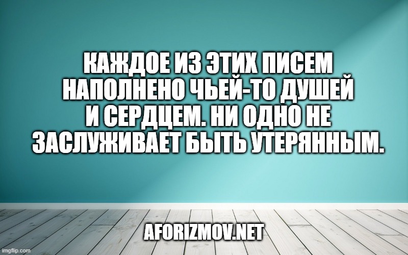 Каждое из этих писем наполнено чьей-то душей и сердцем. Ни одно не заслуживает быть утерянным.