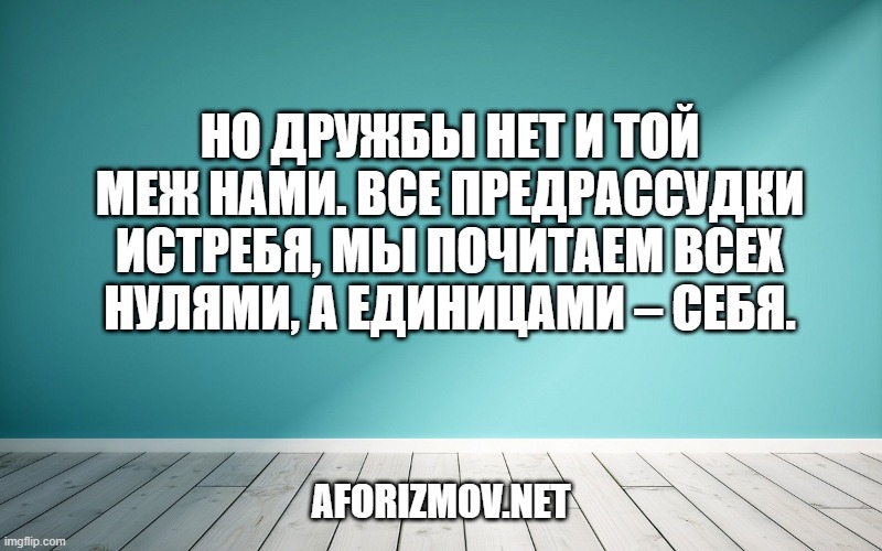 Но дружбы нет и той меж нами. Все предрассудки истребя, Мы почитаем всех нулями, А единицами – себя.