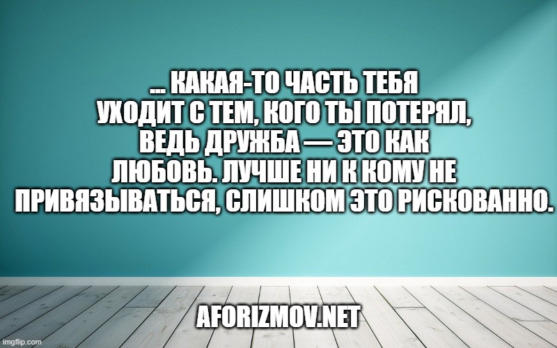 ... какая-то часть тебя уходит с тем, кого ты потерял, ведь дружба — это как любовь. Лучше ни к кому не привязываться, слишком это рискованно.