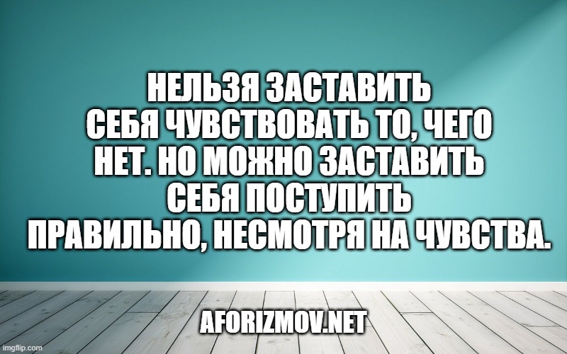 Нельзя заставить себя чувствовать то, чего нет. Но можно заставить себя поступить правильно, несмотря на чувства.
