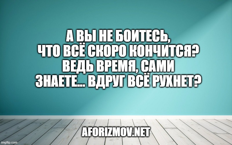 А вы не боитесь, что всё скоро кончится? Ведь время, сами знаете... вдруг всё рухнет?