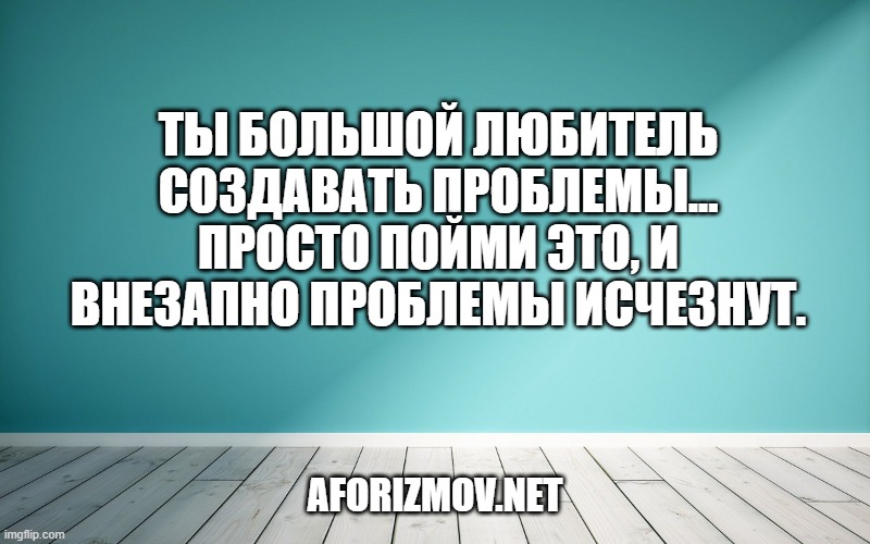 Ты большой любитель создавать проблемы... просто пойми это, и внезапно проблемы исчезнут.