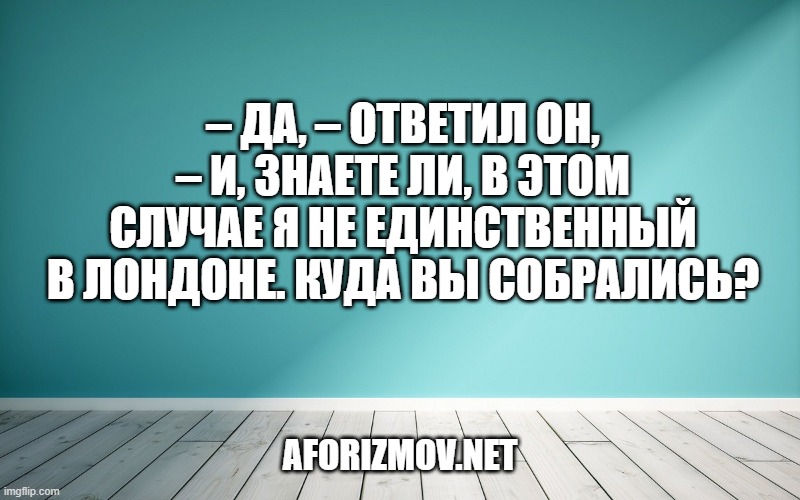 – Да, – ответил он, – и, знаете ли, в этом случае я не единственный в Лондоне. Куда вы собрались?