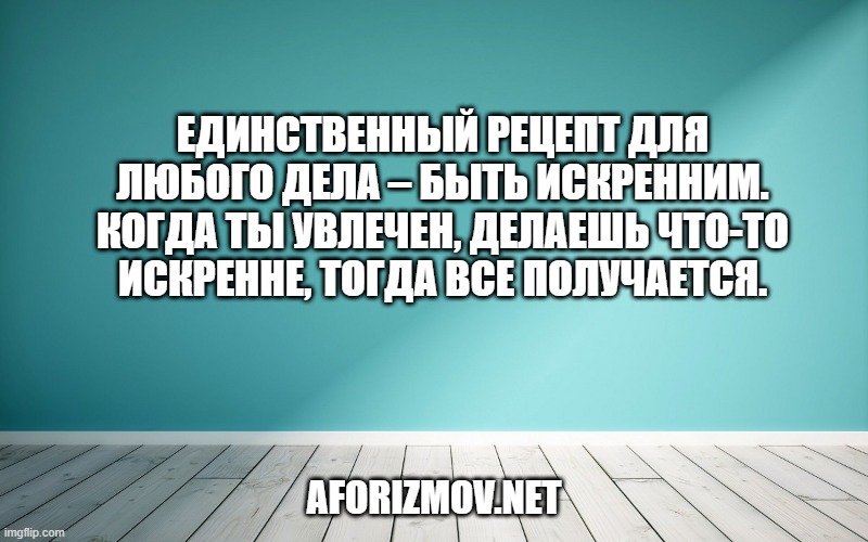 Единственный рецепт для любого дела – быть искренним. Когда ты увлечен, делаешь что-то искренне, тогда все получается.