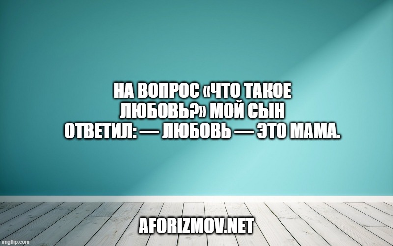 На вопрос «Что такое любовь?» мой сын ответил: — Любовь — это мама.