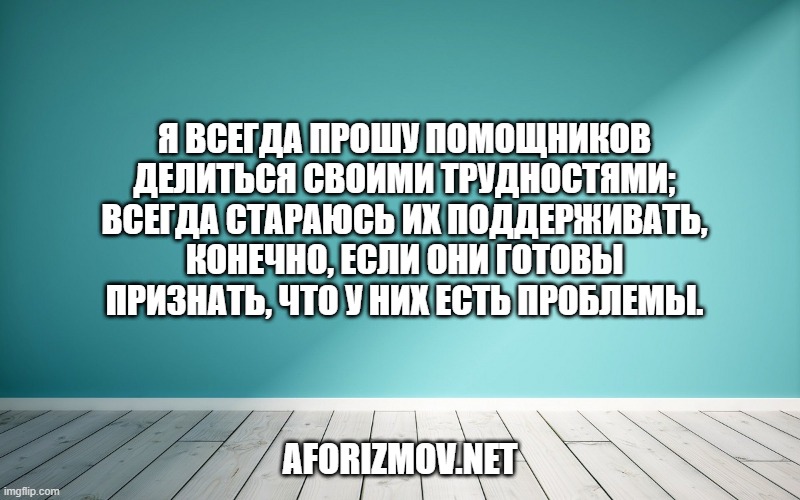 Я всегда прошу помощников делиться своими трудностями; всегда стараюсь их поддерживать, конечно, если они готовы признать, что у них есть проблемы.
