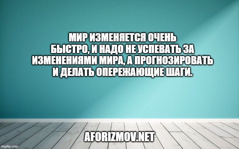 Мир изменяется очень быстро, и надо не успевать за изменениями мира, а прогнозировать и делать опережающие шаги.