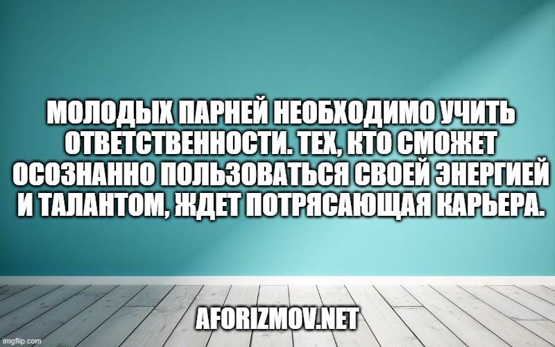 Молодых парней необходимо учить ответственности. Тех, кто сможет осознанно пользоваться своей энергией и талантом, ждет потрясающая карьера.