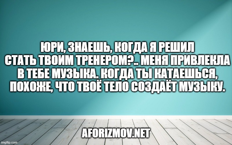 Юри, знаешь, когда я решил стать твоим тренером?.. Меня привлекла в тебе музыка. Когда ты катаешься, похоже, что твоё тело создаёт музыку.