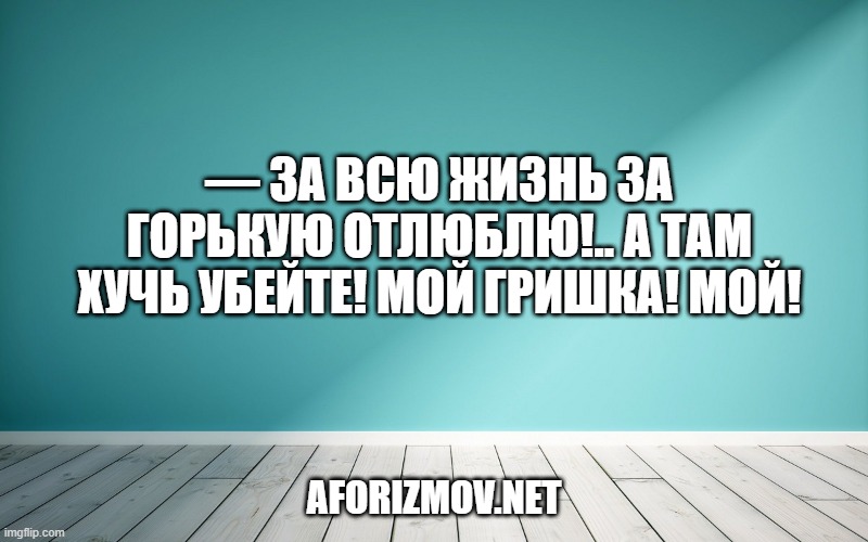 — За всю жизнь за горькую отлюблю!.. А там хучь убейте! Мой Гришка! Мой!