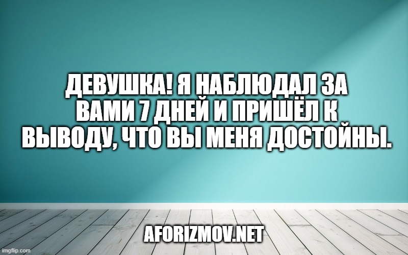 Девушка! Я наблюдал за вами 7 дней и пришёл к выводу, что вы меня достойны.