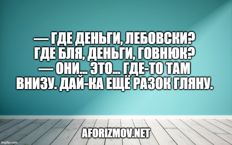 — Где деньги, Лебовски? Где бля, деньги, говнюк?
— Они... это... где-то там внизу. Дай-ка ещё разок гляну.