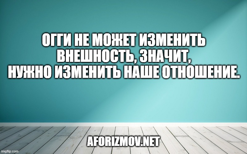 Огги не может изменить внешность, значит, нужно изменить наше отношение.