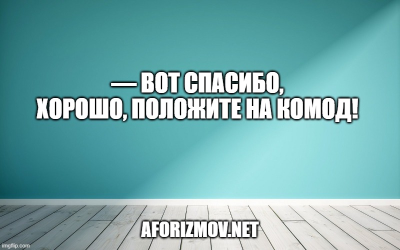 — Вот спасибо, хорошо, положите на комод!