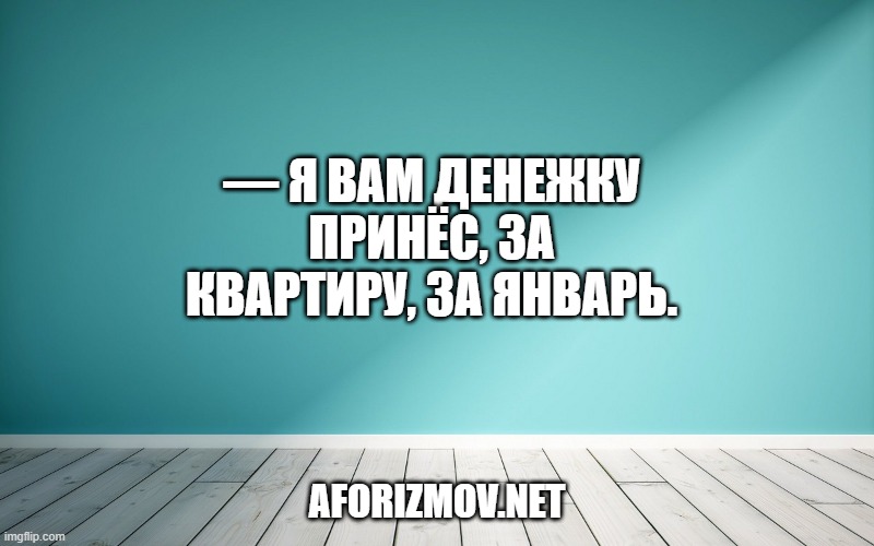 — Я вам денежку принёс, за квартиру, за январь.