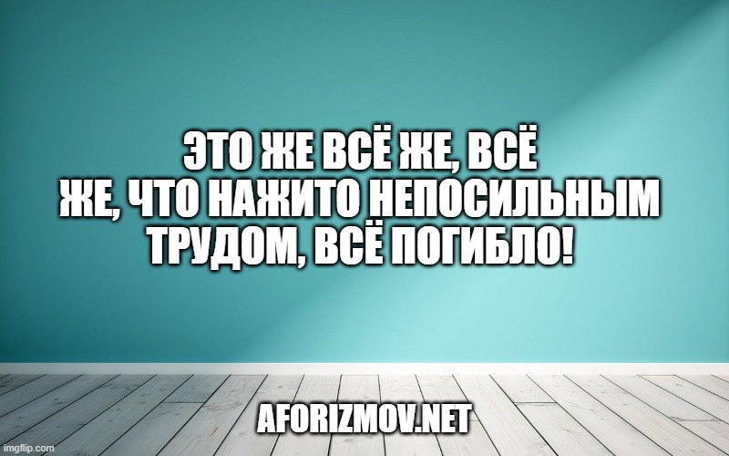 Это же всё же, всё же, что нажито непосильным трудом, всё погибло!