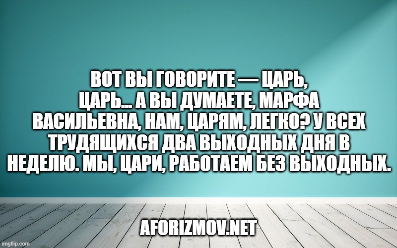 Вот вы говорите — царь, царь... А вы думаете, Марфа Васильевна, нам, царям, легко? У всех трудящихся два выходных дня в неделю. Мы, цари, работаем без выходных.