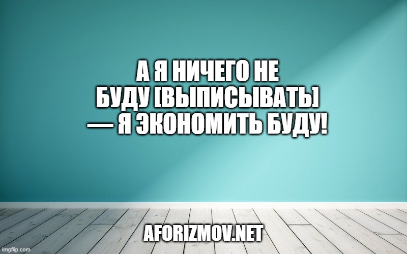 А я ничего не буду [выписывать] — я экономить буду!