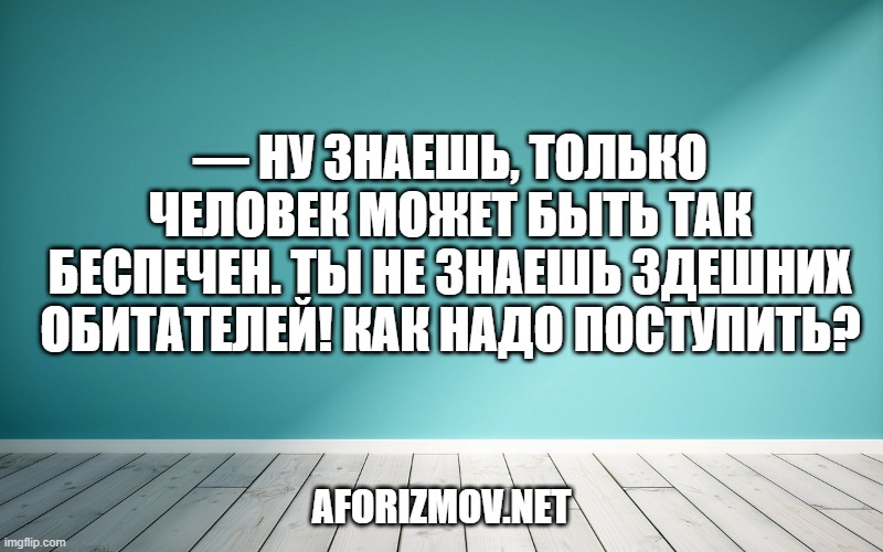 — Ну знаешь, только человек может быть так беспечен. Ты не знаешь здешних обитателей! Как надо поступить?