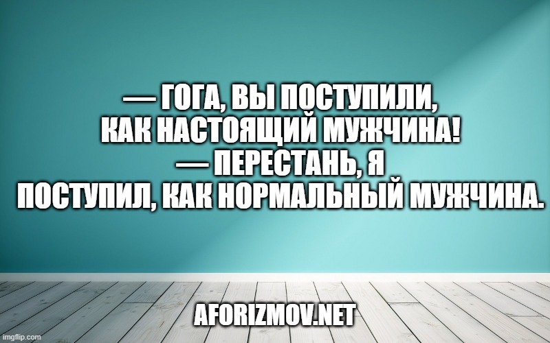 — Гога, вы поступили, как настоящий мужчина!
— Перестань, я поступил, как нормальный мужчина.