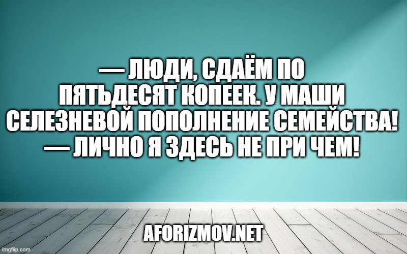 — Люди, сдаём по пятьдесят копеек. У Маши Селезневой пополнение семейства!
— Лично я здесь не при чем!